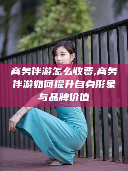 怀化商务伴游怎么收费,商务伴游如何提升自身形象与品牌价值