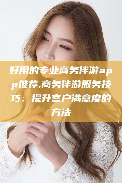 怀化好用的专业商务伴游app推荐,商务伴游服务技巧：提升客户满意度的方法