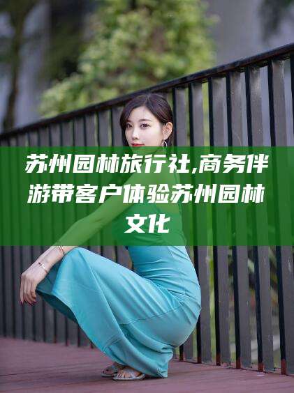 怀化苏州园林旅行社,商务伴游带客户体验苏州园林文化