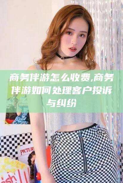 怀化商务伴游怎么收费,商务伴游如何处理客户投诉与纠纷