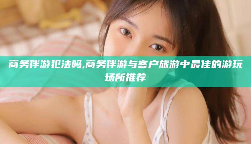 怀化商务伴游犯法吗,商务伴游与客户旅游中最佳的游玩场所推荐