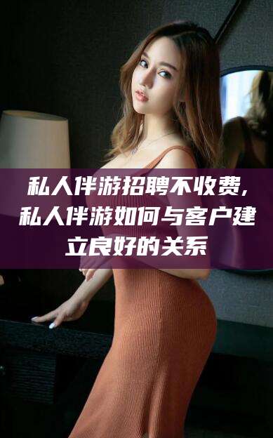 怀化私人伴游招聘不收费,私人伴游如何与客户建立良好的关系
