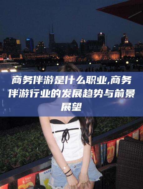 怀化商务伴游是什么职业,商务伴游行业的发展趋势与前景展望