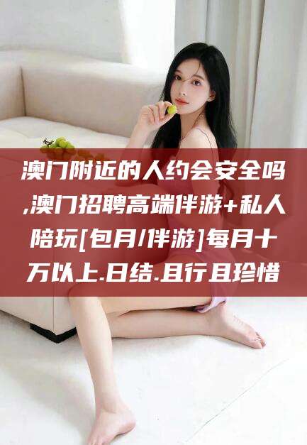 怀化澳门附近的人约会安全吗,澳门招聘高端伴游+私人陪玩[包月/伴游]每月十万以上.日结.且行且珍惜