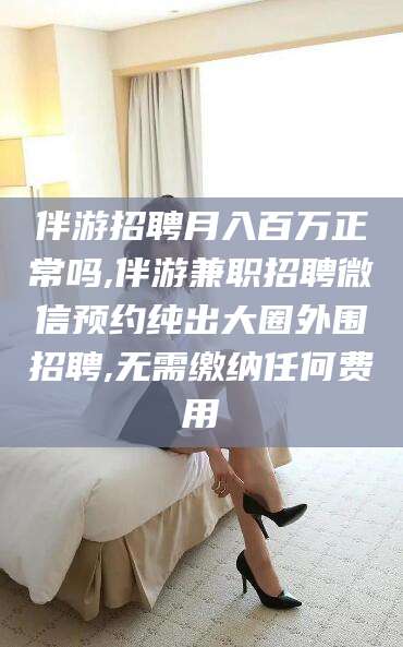 怀化伴游招聘月入百万正常吗,伴游兼职招聘微信预约纯出大圈外围招聘,无需缴纳任何费用