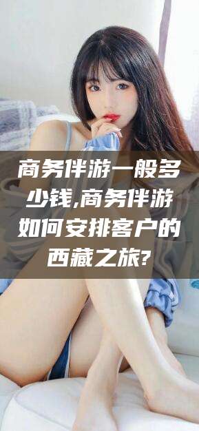 怀化商务伴游一般多少钱,商务伴游如何安排客户的西藏之旅?