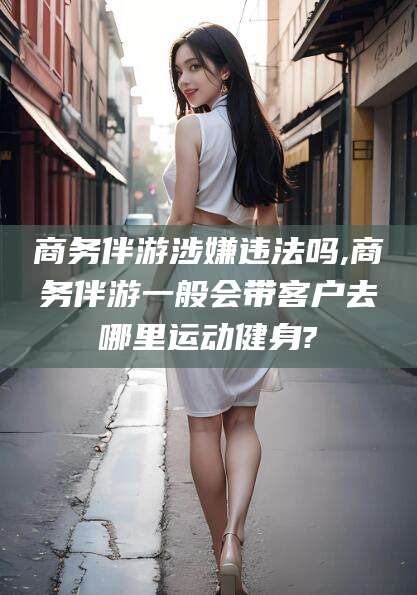 怀化商务伴游涉嫌违法吗,商务伴游一般会带客户去哪里运动健身?