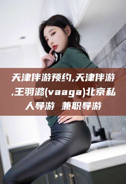 怀化天津伴游预约,天津伴游,王羽潞(vaaga)北京私人导游 兼职导游