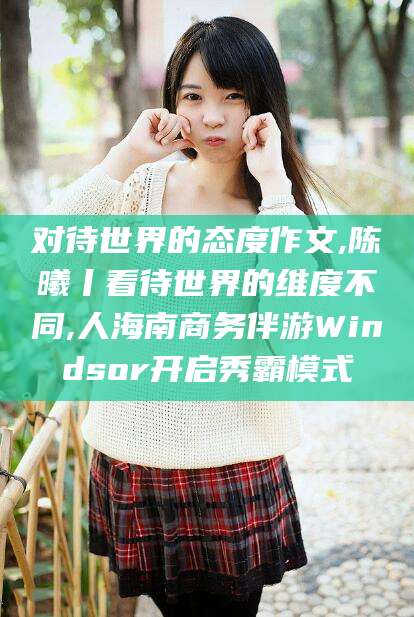 怀化对待世界的态度作文,陈曦丨看待世界的维度不同,人海南商务伴游Windsor开启秀霸模式