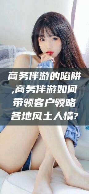 怀化商务伴游的陷阱,商务伴游如何带领客户领略各地风土人情?