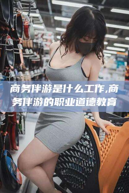 怀化商务伴游是什么工作,商务伴游的职业道德教育