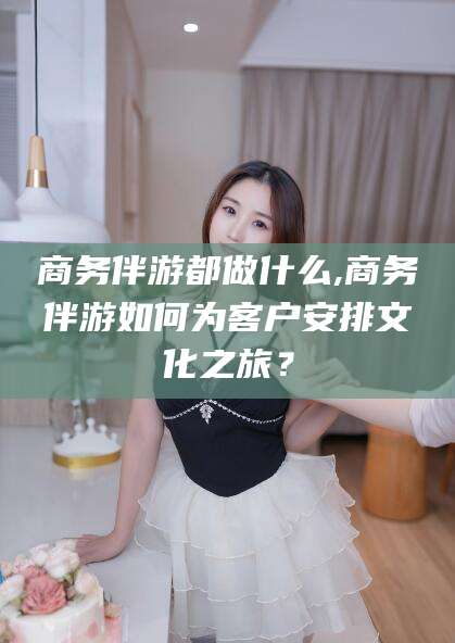 怀化商务伴游都做什么,商务伴游如何为客户安排文化之旅？