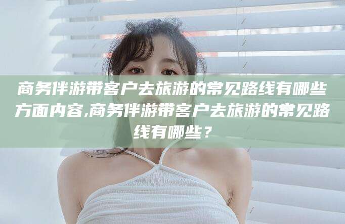 怀化商务伴游带客户去旅游的常见路线有哪些方面内容,商务伴游带客户去旅游的常见路线有哪些？