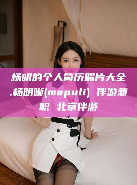 怀化杨明的个人简历照片大全,杨明晰(mapuli) 伴游兼职 北京伴游