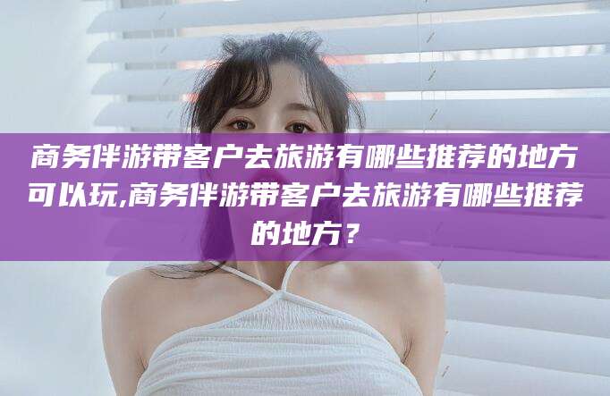 怀化商务伴游带客户去旅游有哪些推荐的地方可以玩,商务伴游带客户去旅游有哪些推荐的地方？