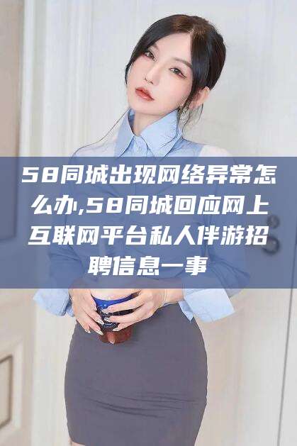 怀化58同城出现网络异常怎么办,58同城回应网上互联网平台私人伴游招聘信息一事