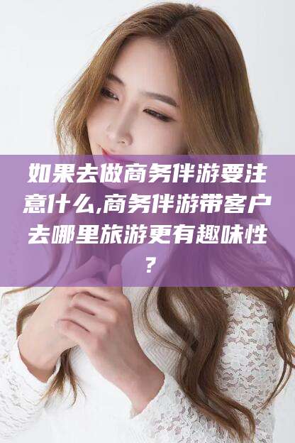 怀化如果去做商务伴游要注意什么,商务伴游带客户去哪里旅游更有趣味性？