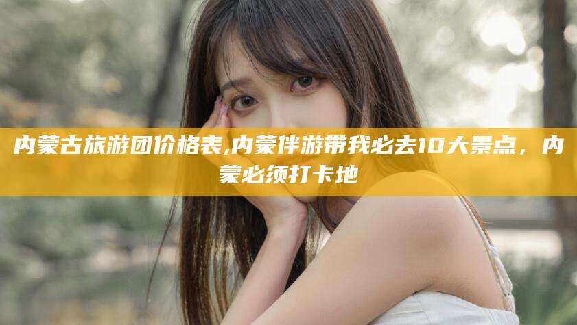 怀化内蒙古旅游团价格表,内蒙伴游带我必去10大景点，内蒙必须打卡地