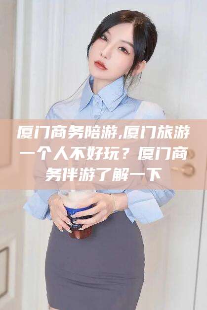 怀化厦门商务陪游,厦门旅游一个人不好玩？厦门商务伴游了解一下