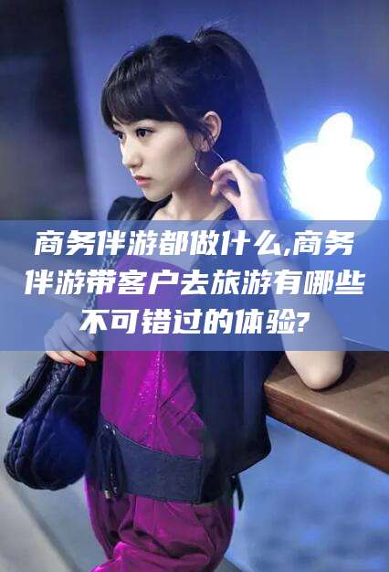 怀化商务伴游都做什么,商务伴游带客户去旅游有哪些不可错过的体验?