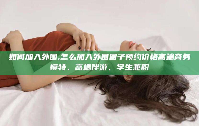 怀化如何加入外围,怎么加入外围圈子预约价格高端商务模特、高端伴游、学生兼职