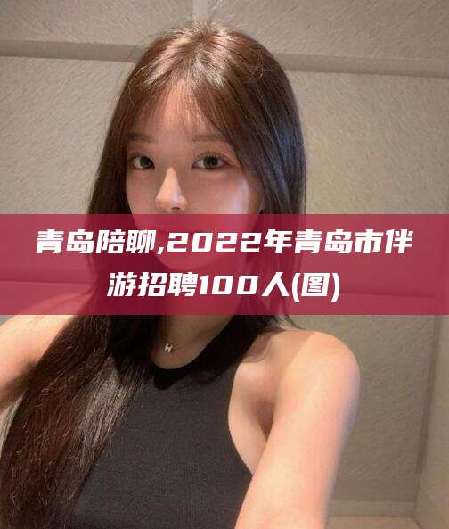 怀化青岛陪聊,2022年青岛市伴游招聘100人(图)
