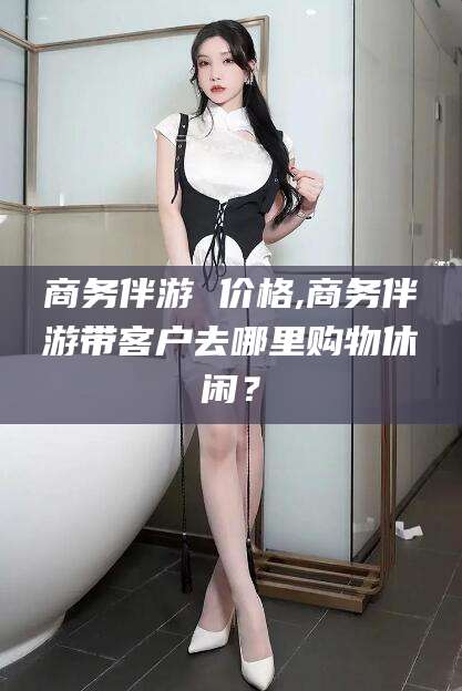 怀化商务伴游 价格,商务伴游带客户去哪里购物休闲？