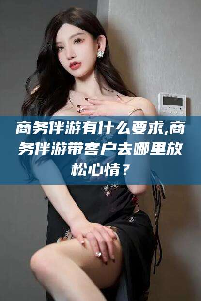 怀化商务伴游有什么要求,商务伴游带客户去哪里放松心情？