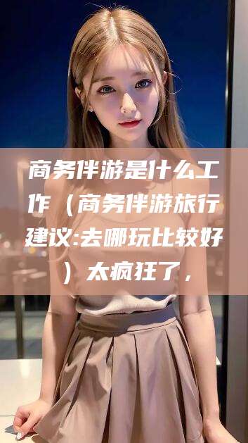 怀化商务伴游是什么工作（商务伴游旅行建议:去哪玩比较好）太疯狂了，