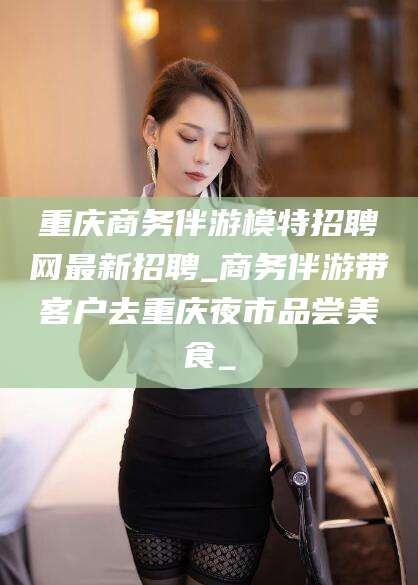 怀化重庆商务伴游模特招聘网最新招聘_商务伴游带客户去重庆夜市品尝美食_