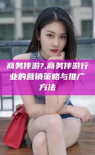 怀化商务伴游?,商务伴游行业的营销策略与推广方法