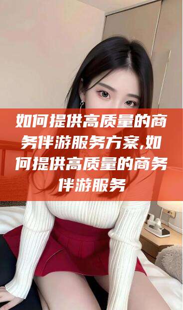 怀化如何提供高质量的商务伴游服务方案,如何提供高质量的商务伴游服务