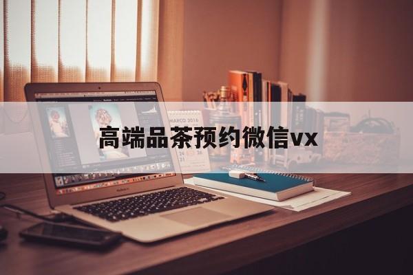 怀化关于高端品茶预约微信vx的信息